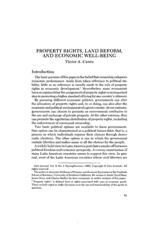 PROPERTY RIGHTS, LAND REFORM,
AND ECONOMIC WELL-BEING
Victor A. Canto
Introduction
The basicpremise ofthis paper is the beliefthat ownership enhances
economic performance. Aside from token reference to political sta-
bility, little or no reference is usually made to the role of property
rights in economic development.’ Nevertheless some economists
have recognized that the assignment ofproperty rightsis an important
step inpromoting a higher standard of living for any country’scitizenry.
By pursuing different economic policies, governments can alter
the allocation of property rights and, in so doing, can also alter the
economicand politicalenvironment ofa given country. At one extreme,
governments can choose to promote an environment conducive to
the use and exchange of private property. At the other extreme, they
can promote the egalitarian distribution ofproperty rights, including
the enforcement of communal ownership.
Two basic political options are available to these governments.
One option can be characterized as a political laissez-faire, that is, a
process in which individuals express their choices through demo-
cratic elections. The other option is one in which the government
curtails liberties and makes many or all the choices for the people.
A widely held view inLatin America postulates a trade-offbetween
political freedom and economicprosperity. A cursory examination of
many Latin American countries seems to support this view. In gen-
eral, most of the Latin American countries where civil liberties are
Cato Journal, Vol. 5, No. 1 (Spring/Summer 1985). Copyright C Cato Institute, Al)
rights reserved.
The author is Associate Professor ofFinance and Business Economics atthe Graduate
School of Business, University ofSouthern California, He wishes to thank David Boaz,
James Dorn, and Charles Icadlee for their comments on earlier versions of this paper.
“Property rights” is de&ed here as rights associated with uses of economic goods.
These include rights to make decisions as to the use and transferability of the goods in
Question.
51
 