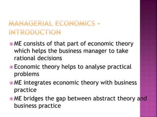  ME consists of that part of economic theory
which helps the business manager to take
rational decisions
 Economic theory helps to analyse practical
problems
 ME integrates economic theory with business
practice
 ME bridges the gap between abstract theory and
business practice
 
