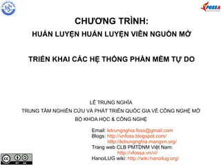 CHƯƠNG TRÌNH:
HUẤN LUYỆN HUẤN LUYỆN VIÊN NGUỒN MỞ
TRIỂN KHAI CÁC HỆ THỐNG PHẦN MỀM TỰ DO
LÊ TRUNG NGHĨA
TRUNG TÂM NGHIÊN CỨU VÀ PHÁT TRIỂN QUỐC GIA VỀ CÔNG NGHỆ MỞ
BỘ KHOA HỌC & CÔNG NGHỆ
Email: letrungnghia.foss@gmail.com
Blogs: http://vnfoss.blogspot.com/
http://letrungnghia.mangvn.org/
Trang web CLB PMTDNM Việt Nam:
http://vfossa.vn/vi/
HanoiLUG wiki: http://wiki.hanoilug.org/
 