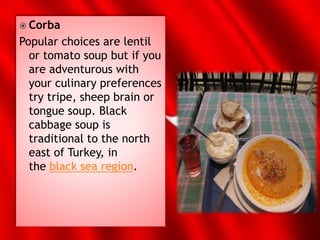  Corba
Popular choices are lentil
or tomato soup but if you
are adventurous with
your culinary preferences
try tripe, sheep brain or
tongue soup. Black
cabbage soup is
traditional to the north
east of Turkey, in
the black sea region.
 
