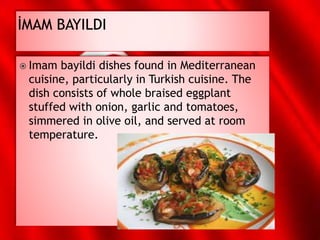 Imam bayildi dishes found in Mediterranean
cuisine, particularly in Turkish cuisine. The
dish consists of whole braised eggplant
stuffed with onion, garlic and tomatoes,
simmered in olive oil, and served at room
temperature.
 