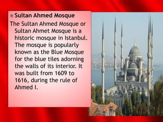  Sultan Ahmed Mosque
The Sultan Ahmed Mosque or
Sultan Ahmet Mosque is a
historic mosque in Istanbul.
The mosque is popularly
known as the Blue Mosque
for the blue tiles adorning
the walls of its interior. It
was built from 1609 to
1616, during the rule of
Ahmed I.
 