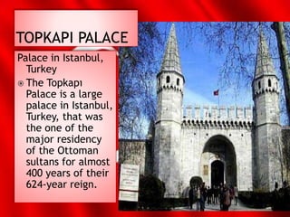 Palace in Istanbul,
Turkey
 The Topkapı
Palace is a large
palace in Istanbul,
Turkey, that was
the one of the
major residency
of the Ottoman
sultans for almost
400 years of their
624-year reign.
 