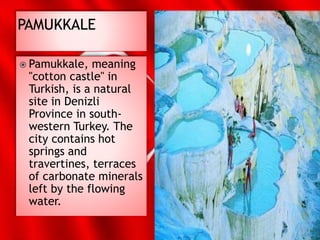  Pamukkale, meaning
"cotton castle" in
Turkish, is a natural
site in Denizli
Province in south-
western Turkey. The
city contains hot
springs and
travertines, terraces
of carbonate minerals
left by the flowing
water.
 