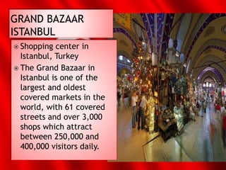  Shopping center in
Istanbul, Turkey
 The Grand Bazaar in
Istanbul is one of the
largest and oldest
covered markets in the
world, with 61 covered
streets and over 3,000
shops which attract
between 250,000 and
400,000 visitors daily.
 