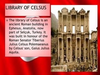  The library of Celsus is an
ancient Roman building in
Ephesus, Anatolia, now
part of Selçuk, Turkey. It
was built in honour of the
Roman Senator Tiberius
Julius Celsus Polemaeanus
by Celsus' son, Gaius Julius
Aquila.
 