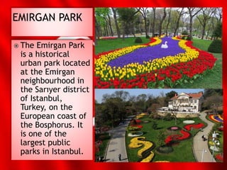  The Emirgan Park
is a historical
urban park located
at the Emirgan
neighbourhood in
the Sarıyer district
of Istanbul,
Turkey, on the
European coast of
the Bosphorus. It
is one of the
largest public
parks in Istanbul.
 