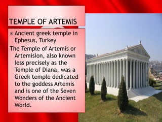 Ancient greek temple in
Ephesus, Turkey
The Temple of Artemis or
Artemision, also known
less precisely as the
Temple of Diana, was a
Greek temple dedicated
to the goddess Artemis
and is one of the Seven
Wonders of the Ancient
World.
 