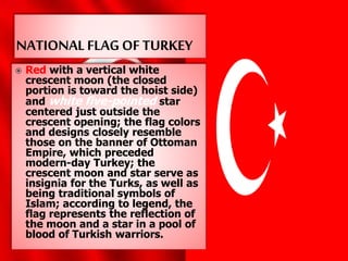  Red with a vertical white
crescent moon (the closed
portion is toward the hoist side)
and white five-pointed star
centered just outside the
crescent opening; the flag colors
and designs closely resemble
those on the banner of Ottoman
Empire, which preceded
modern-day Turkey; the
crescent moon and star serve as
insignia for the Turks, as well as
being traditional symbols of
Islam; according to legend, the
flag represents the reflection of
the moon and a star in a pool of
blood of Turkish warriors.
 