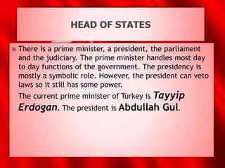 HEAD OF STATES
 There is a prime minister, a president, the parliament
and the judiciary. The prime minister handles most day
to day functions of the government. The presidency is
mostly a symbolic role. However, the president can veto
laws so it still has some power.
The current prime minister of Turkey is Tayyip
Erdogan. The president is Abdullah Gul.
 