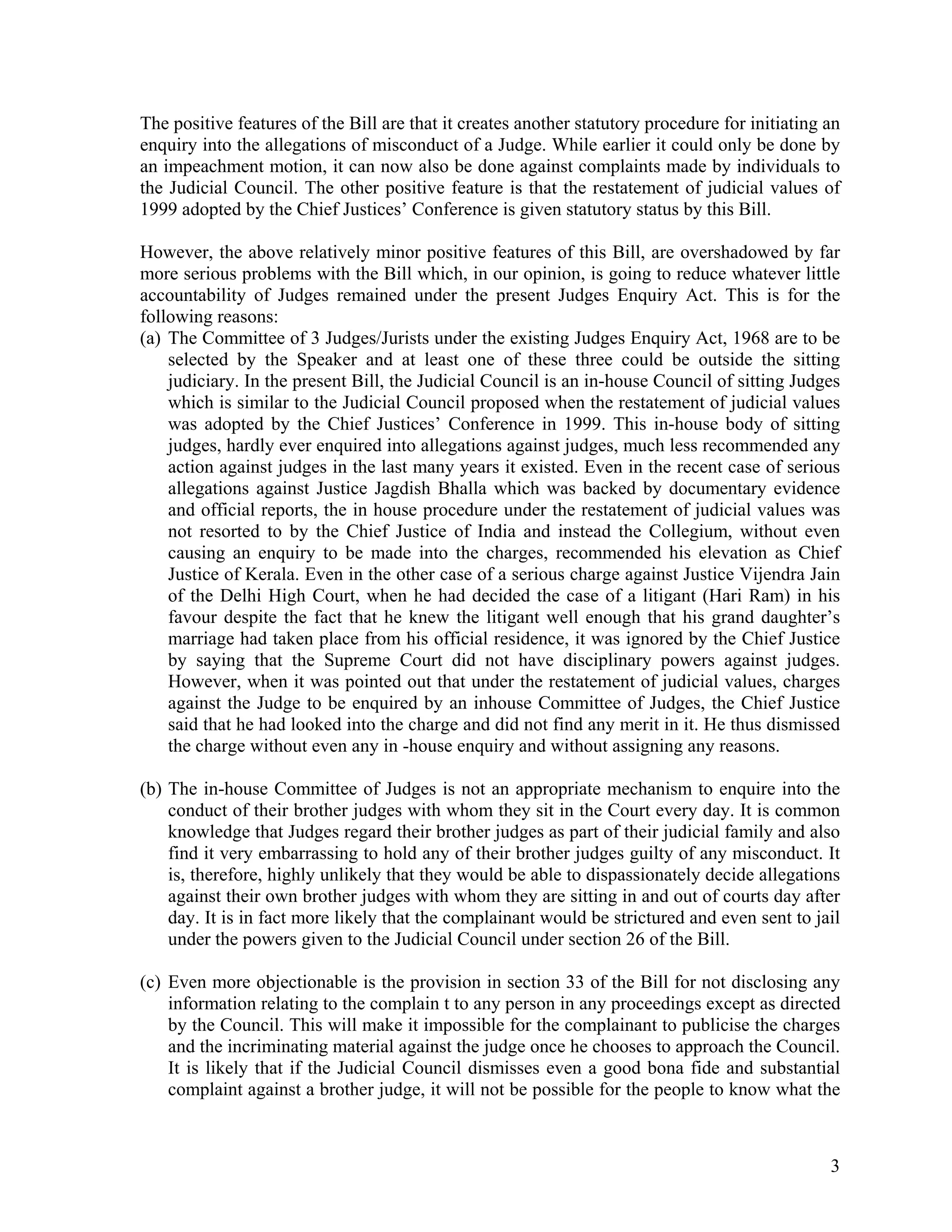 The positive features of the Bill are that it creates another statutory procedure for initiating an
enquiry into the allegations of misconduct of a Judge. While earlier it could only be done by
an impeachment motion, it can now also be done against complaints made by individuals to
the Judicial Council. The other positive feature is that the restatement of judicial values of
1999 adopted by the Chief Justices’ Conference is given statutory status by this Bill.

However, the above relatively minor positive features of this Bill, are overshadowed by far
more serious problems with the Bill which, in our opinion, is going to reduce whatever little
accountability of Judges remained under the present Judges Enquiry Act. This is for the
following reasons:
(a) The Committee of 3 Judges/Jurists under the existing Judges Enquiry Act, 1968 are to be
    selected by the Speaker and at least one of these three could be outside the sitting
    judiciary. In the present Bill, the Judicial Council is an in-house Council of sitting Judges
    which is similar to the Judicial Council proposed when the restatement of judicial values
    was adopted by the Chief Justices’ Conference in 1999. This in-house body of sitting
    judges, hardly ever enquired into allegations against judges, much less recommended any
    action against judges in the last many years it existed. Even in the recent case of serious
    allegations against Justice Jagdish Bhalla which was backed by documentary evidence
    and official reports, the in house procedure under the restatement of judicial values was
    not resorted to by the Chief Justice of India and instead the Collegium, without even
    causing an enquiry to be made into the charges, recommended his elevation as Chief
    Justice of Kerala. Even in the other case of a serious charge against Justice Vijendra Jain
    of the Delhi High Court, when he had decided the case of a litigant (Hari Ram) in his
    favour despite the fact that he knew the litigant well enough that his grand daughter’s
    marriage had taken place from his official residence, it was ignored by the Chief Justice
    by saying that the Supreme Court did not have disciplinary powers against judges.
    However, when it was pointed out that under the restatement of judicial values, charges
    against the Judge to be enquired by an inhouse Committee of Judges, the Chief Justice
    said that he had looked into the charge and did not find any merit in it. He thus dismissed
    the charge without even any in -house enquiry and without assigning any reasons.

(b) The in-house Committee of Judges is not an appropriate mechanism to enquire into the
    conduct of their brother judges with whom they sit in the Court every day. It is common
    knowledge that Judges regard their brother judges as part of their judicial family and also
    find it very embarrassing to hold any of their brother judges guilty of any misconduct. It
    is, therefore, highly unlikely that they would be able to dispassionately decide allegations
    against their own brother judges with whom they are sitting in and out of courts day after
    day. It is in fact more likely that the complainant would be strictured and even sent to jail
    under the powers given to the Judicial Council under section 26 of the Bill.

(c) Even more objectionable is the provision in section 33 of the Bill for not disclosing any
    information relating to the complain t to any person in any proceedings except as directed
    by the Council. This will make it impossible for the complainant to publicise the charges
    and the incriminating material against the judge once he chooses to approach the Council.
    It is likely that if the Judicial Council dismisses even a good bona fide and substantial
    complaint against a brother judge, it will not be possible for the people to know what the



                                                                                                 3
 