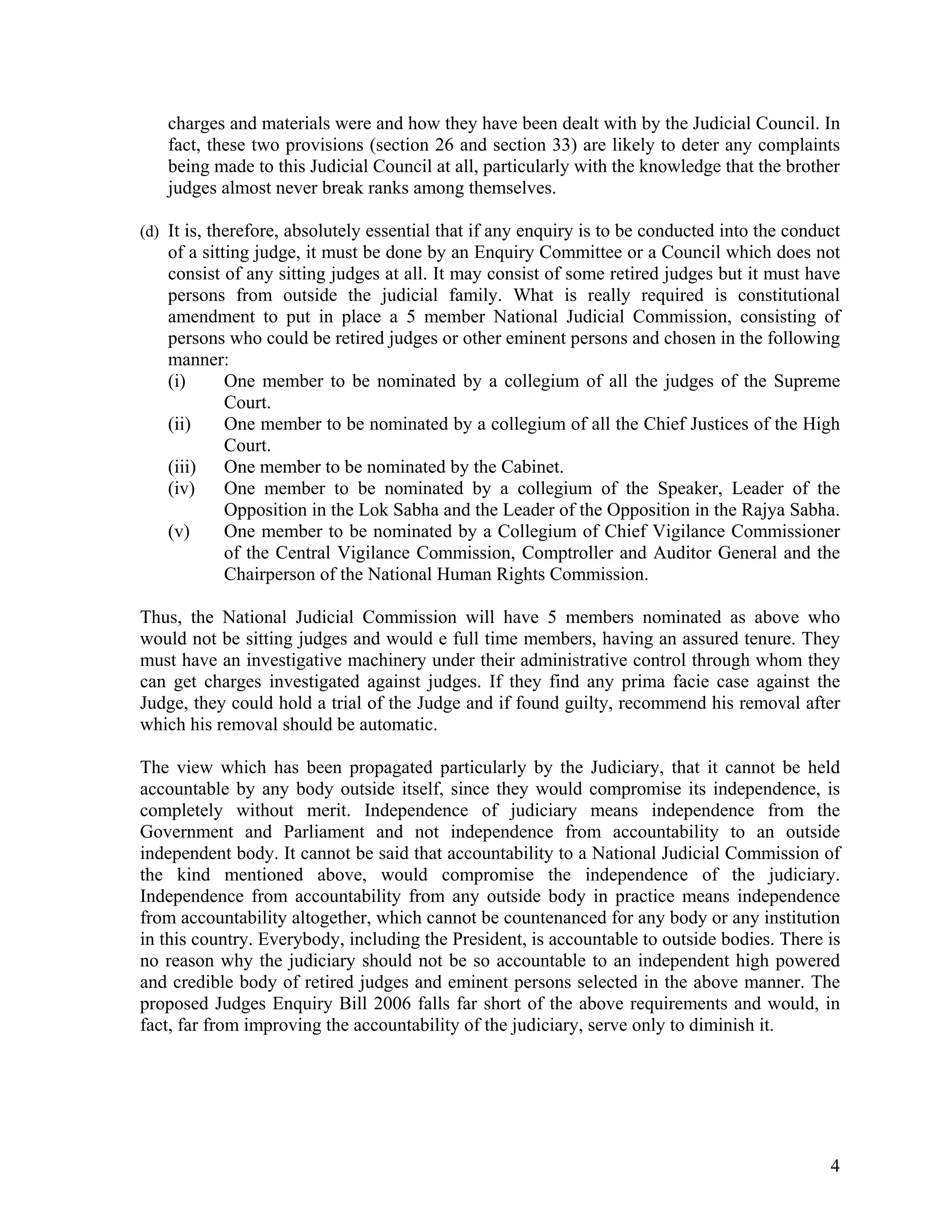 charges and materials were and how they have been dealt with by the Judicial Council. In
   fact, these two provisions (section 26 and section 33) are likely to deter any complaints
   being made to this Judicial Council at all, particularly with the knowledge that the brother
   judges almost never break ranks among themselves.

(d) It is, therefore, absolutely essential that if any enquiry is to be conducted into the conduct
   of a sitting judge, it must be done by an Enquiry Committee or a Council which does not
   consist of any sitting judges at all. It may consist of some retired judges but it must have
   persons from outside the judicial family. What is really required is constitutional
   amendment to put in place a 5 member National Judicial Commission, consisting of
   persons who could be retired judges or other eminent persons and chosen in the following
   manner:
   (i)      One member to be nominated by a collegium of all the judges of the Supreme
            Court.
   (ii)     One member to be nominated by a collegium of all the Chief Justices of the High
            Court.
   (iii)    One member to be nominated by the Cabinet.
   (iv)     One member to be nominated by a collegium of the Speaker, Leader of the
            Opposition in the Lok Sabha and the Leader of the Opposition in the Rajya Sabha.
   (v)      One member to be nominated by a Collegium of Chief Vigilance Commissioner
            of the Central Vigilance Commission, Comptroller and Auditor General and the
            Chairperson of the National Human Rights Commission.

Thus, the National Judicial Commission will have 5 members nominated as above who
would not be sitting judges and would e full time members, having an assured tenure. They
must have an investigative machinery under their administrative control through whom they
can get charges investigated against judges. If they find any prima facie case against the
Judge, they could hold a trial of the Judge and if found guilty, recommend his removal after
which his removal should be automatic.

The view which has been propagated particularly by the Judiciary, that it cannot be held
accountable by any body outside itself, since they would compromise its independence, is
completely without merit. Independence of judiciary means independence from the
Government and Parliament and not independence from accountability to an outside
independent body. It cannot be said that accountability to a National Judicial Commission of
the kind mentioned above, would compromise the independence of the judiciary.
Independence from accountability from any outside body in practice means independence
from accountability altogether, which cannot be countenanced for any body or any institution
in this country. Everybody, including the President, is accountable to outside bodies. There is
no reason why the judiciary should not be so accountable to an independent high powered
and credible body of retired judges and eminent persons selected in the above manner. The
proposed Judges Enquiry Bill 2006 falls far short of the above requirements and would, in
fact, far from improving the accountability of the judiciary, serve only to diminish it.




                                                                                                4
 
