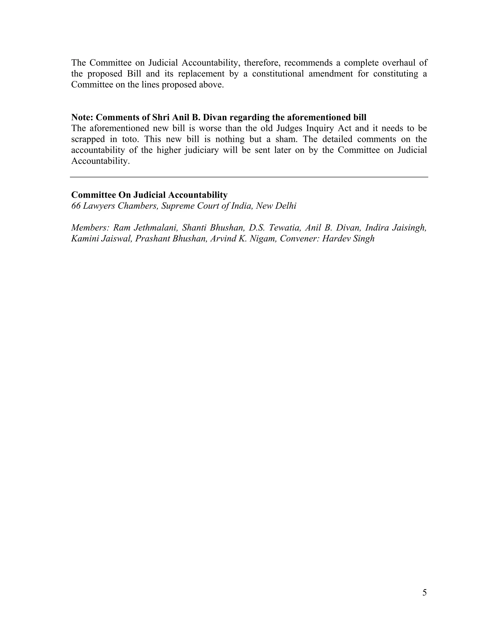 The Committee on Judicial Accountability, therefore, recommends a complete overhaul of
the proposed Bill and its replacement by a constitutional amendment for constituting a
Committee on the lines proposed above.


Note: Comments of Shri Anil B. Divan regarding the aforementioned bill
The aforementioned new bill is worse than the old Judges Inquiry Act and it needs to be
scrapped in toto. This new bill is nothing but a sham. The detailed comments on the
accountability of the higher judiciary will be sent later on by the Committee on Judicial
Accountability.


Committee On Judicial Accountability
66 Lawyers Chambers, Supreme Court of India, New Delhi

Members: Ram Jethmalani, Shanti Bhushan, D.S. Tewatia, Anil B. Divan, Indira Jaisingh,
Kamini Jaiswal, Prashant Bhushan, Arvind K. Nigam, Convener: Hardev Singh




                                                                                       5
 