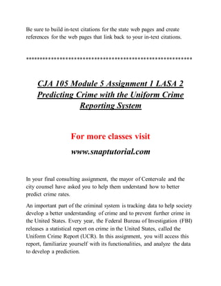 Be sure to build in-text citations for the state web pages and create
references for the web pages that link back to your in-text citations.
**********************************************************
CJA 105 Module 5 Assignment 1 LASA 2
Predicting Crime with the Uniform Crime
Reporting System
For more classes visit
www.snaptutorial.com
In your final consulting assignment, the mayor of Centervale and the
city counsel have asked you to help them understand how to better
predict crime rates.
An important part of the criminal system is tracking data to help society
develop a better understanding of crime and to prevent further crime in
the United States. Every year, the Federal Bureau of Investigation (FBI)
releases a statistical report on crime in the United States, called the
Uniform Crime Report (UCR). In this assignment, you will access this
report, familiarize yourself with its functionalities, and analyze the data
to develop a prediction.
 