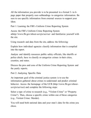 All the information you provide is to be presented in a formal 3- to 6-
page paper that properly uses subheadings to categorize information. Be
sure to use specific information from external sources to support your
ideas.
Part 1: Learning the FBI’s Uniform Crime Reporting System
Access the FBI’s Uniform Crime Reporting System
athttp://www.fbi.gov/about-us/cjis/ucr/ucr and familiarize yourself with
the site.
Using research and data from the site, address the following:
Explain how individual agencies classify information that is compiled
into the report.
Analyze and identify resources public safety officials, like sheriffs or
police chiefs, have to classify or categorize crimes in their cities,
counties, and states.
Discuss the pros and cons of the Uniform Crime Reporting System and
the yearly reports.
Part 2: Analyzing Specific Data
An important goal of the criminal justice system is to use the
information gathered about crimes to understand and predict criminal
behavior. Access the homepage of the UCR (http://www.fbi.gov/about-
us/cjis/ucr/ucr) and complete the following steps:
Select a type of crime to research (e.g., “Violent Crime” or “Property
Crime”). Then, choose a specific crime within one of those categories
(e.g., Violent Crime: Murder).
You will need both national data and your state’s data for the crime you
chose.
 