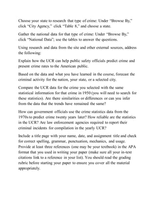 Choose your state to research that type of crime: Under “Browse By,”
click “City Agency,” click “Table 8,” and choose a state.
Gather the national data for that type of crime: Under “Browse By,”
click “National Data”; use the tables to answer the questions.
Using research and data from the site and other external sources, address
the following:
Explain how the UCR can help public safety officials predict crime and
present crime rates to the American public.
Based on the data and what you have learned in the course, forecast the
criminal activity for the nation, your state, or a selected city.
Compare the UCR data for the crime you selected with the same
statistical information for that crime in 1950 (you will need to search for
these statistics). Are there similarities or differences or can you infer
from the data that the trends have remained the same?
How can government officials use the crime statistics data from the
1970s to predict crime twenty years later? How reliable are the statistics
in the UCR? Are law enforcement agencies required to report their
criminal incidents for compilation in the yearly UCR?
Include a title page with your name, date, and assignment title and check
for correct spelling, grammar, punctuation, mechanics, and usage.
Provide at least three references (one may be your textbook) in the APA
format that you used in writing your paper (make sure all your in-text
citations link to a reference in your list). You should read the grading
rubric before starting your paper to ensure you cover all the material
appropriately.
 