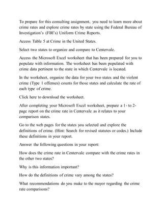 To prepare for this consulting assignment, you need to learn more about
crime rates and explore crime rates by state using the Federal Bureau of
Investigation’s (FBI’s) Uniform Crime Reports.
Access Table 5 at Crime in the United States.
Select two states to organize and compare to Centervale.
Access the Microsoft Excel worksheet that has been prepared for you to
populate with information. The worksheet has been populated with
crime data pertinent to the state in which Centervale is located.
In the worksheet, organize the data for your two states and the violent
crime (Type 1 offenses) counts for those states and calculate the rate of
each type of crime.
Click here to download the worksheet.
After completing your Microsoft Excel worksheet, prepare a 1- to 2-
page report on the crime rate in Centervale as it relates to your
comparison states.
Go to the web pages for the states you selected and explore the
definitions of crime. (Hint: Search for revised statutes or codes.) Include
these definitions in your report.
Answer the following questions in your report:
How does the crime rate in Centervale compare with the crime rates in
the other two states?
Why is this information important?
How do the definitions of crime vary among the states?
What recommendations do you make to the mayor regarding the crime
rate comparisons?
 