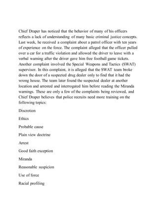 Chief Draper has noticed that the behavior of many of his officers
reflects a lack of understanding of many basic criminal justice concepts.
Last week, he received a complaint about a patrol officer with ten years
of experience on the force. The complaint alleged that the officer pulled
over a car for a traffic violation and allowed the driver to leave with a
verbal warning after the driver gave him free football game tickets.
Another complaint involved the Special Weapons and Tactics (SWAT)
supervisor. In this complaint, it is alleged that the SWAT team broke
down the door of a suspected drug dealer only to find that it had the
wrong house. The team later found the suspected dealer at another
location and arrested and interrogated him before reading the Miranda
warnings. These are only a few of the complaints being reviewed, and
Chief Draper believes that police recruits need more training on the
following topics:
Discretion
Ethics
Probable cause
Plain view doctrine
Arrest
Good faith exception
Miranda
Reasonable suspicion
Use of force
Racial profiling
 