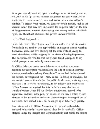 Since you have demonstrated your knowledge about criminal justice so
well, the chief of police has another assignment for you. Chief Draper
wants you to review a specific case and assess the arresting officer's
conduct. To prepare your report, you consider certain factors, such as the
societal factors that may have influenced the suspect's behavior, the role
of the government in terms of protecting both society and an individual's
rights, and the ethical standards that govern law enforcement.
Here’s What Happened . . .
Centervale police officer Lance Marconi responded to a call for service
from a high-end retailer, who reported that an unkempt woman wearing
disheveled, dirty, and torn clothing left the store without paying for
items she selected while shopping in the Misses Clothing Department.
The store manager reported that the woman failed to respond to any
verbal prompts made to her by store associates.
As Officer Marconi drove toward the store, he noticed a woman
matching her description walking along the side of the road, carrying
what appeared to be clothing. Once the officer reached the location of
the woman, he recognized her—Mary Jones—as being an individual he
had arrested several times before for public drunkenness, resisting arrest,
possession of a controlled substance, felony larceny, and prostitution.
Officer Marconi anticipated that this could be a very challenging
situation because Jones did not like law enforcement, tended to be
aggressive, and had, in the past, run as soon as she saw a police cruiser.
Marconi called for backup and asked Jones to stop as he stepped out of
his vehicle. She started to run, but he caught up with her very quickly.
Jones struggled with Officer Marconi on the ground, although he
managed to humanely subdue her and place her in handcuffs. Officer
Marconi called the incident into Communications and placed the suspect
 