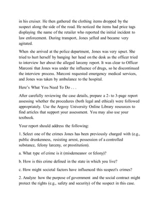 in his cruiser. He then gathered the clothing items dropped by the
suspect along the side of the road. He noticed the items had price tags
displaying the name of the retailer who reported the initial incident to
law enforcement. During transport, Jones yelled and became very
agitated.
When she arrived at the police department, Jones was very upset. She
tried to hurt herself by banging her head on the desk as the officer tried
to interview her about the alleged larceny report. It was clear to Officer
Marconi that Jones was under the influence of drugs, so he discontinued
the interview process. Marconi requested emergency medical services,
and Jones was taken by ambulance to the hospital.
Here’s What You Need To Do . . .
After carefully reviewing the case details, prepare a 2- to 3-page report
assessing whether the procedures (both legal and ethical) were followed
appropriately. Use the Argosy University Online Library resources to
find articles that support your assessment. You may also use your
textbook.
Your report should address the following:
1. Select one of the crimes Jones has been previously charged with (e.g.,
public drunkenness, resisting arrest, possession of a controlled
substance, felony larceny, or prostitution).
a. What type of crime is it (misdemeanor or felony)?
b. How is this crime defined in the state in which you live?
c. How might societal factors have influenced this suspect's crimes?
2. Analyze how the purpose of government and the social contract might
protect the rights (e.g., safety and security) of the suspect in this case.
 
