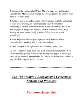 3. Compare the various roles Officer Marconi must play in this case.
Consider that Marconi must enforce the law and protect the suspect from
harm at the same time.
4. Analyze how a law enforcement officer's actions might be influenced
if he or she is arresting an "unsympathetic suspect or victim,"
specifically a suspect or victim who the officer has arrested before or
who engages in a high-risk lifestyle, such as substance abuse, drug
dealing, or prostitution. Justify whether Officer Marconi acted
accordingly.
5. How might the criminal justice professional maintain ethical
standards when working with diverse populations?
6. Once charged, what rights does the defendant, Jones, have?
Be sure to organize your paper into clear and concise paragraphs. You
should read the grading rubric before starting your paper to ensure you
cover all the material appropriately. Include an APA-formatted reference
page that links to your in-text citations.
**********************************************************
CJA 105 Module 4 Assignment 2 Corrections
Systems and Processes
For more classes visit
 