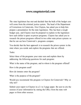 www.snaptutorial.com
The state legislature has met and decided that the bulk of the budget cuts
will come from the criminal justice system. The head of the Department
of Corrections in Centervale, Eric Clayton, has asked you to help him
prepare a presentation for the state legislature. This has been a tough
budget year, and Clayton must be prepared to explain to the legislature
how each dollar is spent on prison programs. Clayton has asked you to
research the prison programs offered in two other state prison systems so
that he can see how Centervale’s programs compare.
You decide that the best approach is to research the prison system in the
state where you reside and explore the programs that are offered.
Tasks:
Select three of the programs your state uses and explain them by
addressing the following questions for each program:
What is the name of the program, and to whom is the program offered?
How is the program used?
How do inmates enter the program?
What is the purpose of the program?
Would you recommend this program to Clayton for Centervale? Why or
why not?
Submit your report to Clayton in a 2- to 3-page paper. Be sure to cite the
sources of your information by stating the URLs from the state web
pages or from other sources.
 