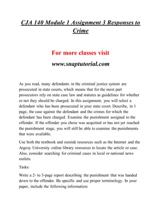 CJA 140 Module 1 Assignment 3 Responses to
Crime
For more classes visit
www.snaptutorial.com
As you read, many defendants in the criminal justice system are
prosecuted in state courts, which means that for the most part
prosecutors rely on state case law and statutes as guidelines for whether
or not they should be charged. In this assignment, you will select a
defendant who has been prosecuted in your state court. Describe, in 1
page, the case against the defendant and the crimes for which the
defendant has been charged. Examine the punishment assigned to the
offender. If the offender you chose was acquitted or has not yet reached
the punishment stage, you will still be able to examine the punishments
that were available.
Use both the textbook and outside resources such as the Internet and the
Argosy University online library resources to locate the article or case.
Also, consider searching for criminal cases in local or national news
outlets.
Tasks:
Write a 2- to 3-page report describing the punishment that was handed
down to the offender. Be specific and use proper terminology. In your
paper, include the following information:
 