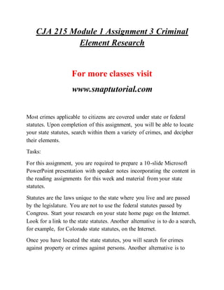 CJA 215 Module 1 Assignment 3 Criminal
Element Research
For more classes visit
www.snaptutorial.com
Most crimes applicable to citizens are covered under state or federal
statutes. Upon completion of this assignment, you will be able to locate
your state statutes, search within them a variety of crimes, and decipher
their elements.
Tasks:
For this assignment, you are required to prepare a 10-slide Microsoft
PowerPoint presentation with speaker notes incorporating the content in
the reading assignments for this week and material from your state
statutes.
Statutes are the laws unique to the state where you live and are passed
by the legislature. You are not to use the federal statutes passed by
Congress. Start your research on your state home page on the Internet.
Look for a link to the state statutes. Another alternative is to do a search,
for example, for Colorado state statutes, on the Internet.
Once you have located the state statutes, you will search for crimes
against property or crimes against persons. Another alternative is to
 