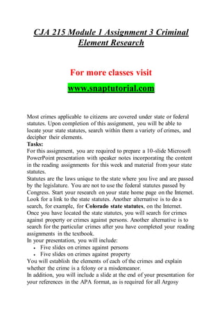 CJA 215 Module 1 Assignment 3 Criminal
Element Research
For more classes visit
www.snaptutorial.com
Most crimes applicable to citizens are covered under state or federal
statutes. Upon completion of this assignment, you will be able to
locate your state statutes, search within them a variety of crimes, and
decipher their elements.
Tasks:
For this assignment, you are required to prepare a 10-slide Microsoft
PowerPoint presentation with speaker notes incorporating the content
in the reading assignments for this week and material from your state
statutes.
Statutes are the laws unique to the state where you live and are passed
by the legislature. You are not to use the federal statutes passed by
Congress. Start your research on your state home page on the Internet.
Look for a link to the state statutes. Another alternative is to do a
search, for example, for Colorado state statutes, on the Internet.
Once you have located the state statutes, you will search for crimes
against property or crimes against persons. Another alternative is to
search for the particular crimes after you have completed your reading
assignments in the textbook.
In your presentation, you will include:
 Five slides on crimes against persons
 Five slides on crimes against property
You will establish the elements of each of the crimes and explain
whether the crime is a felony or a misdemeanor.
In addition, you will include a slide at the end of your presentation for
your references in the APA format, as is required for all Argosy
 