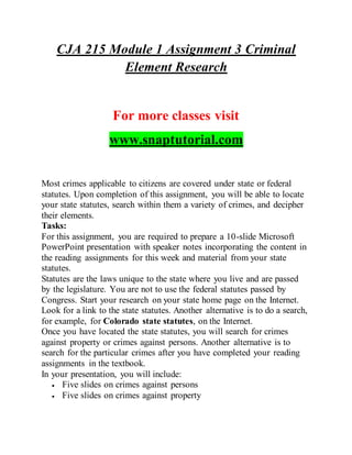 CJA 215 Module 1 Assignment 3 Criminal
Element Research
For more classes visit
www.snaptutorial.com
Most crimes applicable to citizens are covered under state or federal
statutes. Upon completion of this assignment, you will be able to locate
your state statutes, search within them a variety of crimes, and decipher
their elements.
Tasks:
For this assignment, you are required to prepare a 10-slide Microsoft
PowerPoint presentation with speaker notes incorporating the content in
the reading assignments for this week and material from your state
statutes.
Statutes are the laws unique to the state where you live and are passed
by the legislature. You are not to use the federal statutes passed by
Congress. Start your research on your state home page on the Internet.
Look for a link to the state statutes. Another alternative is to do a search,
for example, for Colorado state statutes, on the Internet.
Once you have located the state statutes, you will search for crimes
against property or crimes against persons. Another alternative is to
search for the particular crimes after you have completed your reading
assignments in the textbook.
In your presentation, you will include:
 Five slides on crimes against persons
 Five slides on crimes against property
 