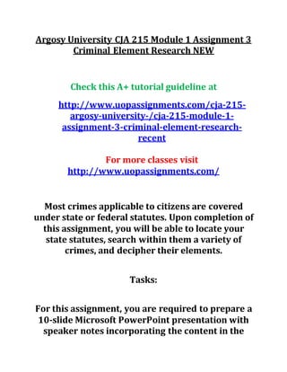 Argosy University CJA 215 Module 1 Assignment 3
Criminal Element Research NEW
Check this A+ tutorial guideline at
http://www.uopassignments.com/cja-215-
argosy-university-/cja-215-module-1-
assignment-3-criminal-element-research-
recent
For more classes visit
http://www.uopassignments.com/
Most crimes applicable to citizens are covered
under state or federal statutes. Upon completion of
this assignment, you will be able to locate your
state statutes, search within them a variety of
crimes, and decipher their elements.
Tasks:
For this assignment, you are required to prepare a
10-slide Microsoft PowerPoint presentation with
speaker notes incorporating the content in the
 
