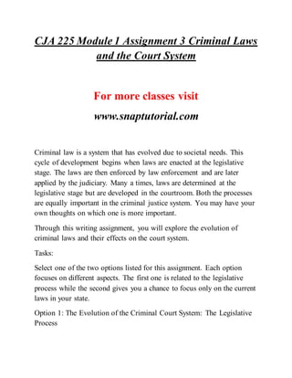 CJA 225 Module 1 Assignment 3 Criminal Laws
and the Court System
For more classes visit
www.snaptutorial.com
Criminal law is a system that has evolved due to societal needs. This
cycle of development begins when laws are enacted at the legislative
stage. The laws are then enforced by law enforcement and are later
applied by the judiciary. Many a times, laws are determined at the
legislative stage but are developed in the courtroom. Both the processes
are equally important in the criminal justice system. You may have your
own thoughts on which one is more important.
Through this writing assignment, you will explore the evolution of
criminal laws and their effects on the court system.
Tasks:
Select one of the two options listed for this assignment. Each option
focuses on different aspects. The first one is related to the legislative
process while the second gives you a chance to focus only on the current
laws in your state.
Option 1: The Evolution of the Criminal Court System: The Legislative
Process
 