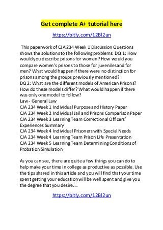 Get complete A+ tutorial here 
https://bitly.com/12Bl2un 
This paperwork of CJA 234 Week 1 Discussion Questions 
shows the solutions to the following problems: DQ 1: How 
would you describe prisons for women? How would you 
compare women's prisons to those for juveniles and for 
men? What would happen if there were no distinction for 
prisons among the groups previously mentioned? 
DQ 2: What are the different models of American Prisons? 
How do these models differ? What would happen if there 
was only one model to follow? 
Law - General Law 
CJA 234 Week 1 Individual Purpose and History Paper 
CJA 234 Week 2 Individual Jail and Prisons Comparison Paper 
CJA 234 Week 3 Learning Team Correctional Officers’ 
Experiences Summary 
CJA 234 Week 4 Individual Prisoners with Special Needs 
CJA 234 Week 4 Learning Team Prison Life Presentation 
CJA 234 Week 5 Learning Team Determining Conditions of 
Probation Simulation 
As you can see, there are quite a few things you can do to 
help make your time in college as productive as possible. Use 
the tips shared in this article and you will find that your time 
spent getting your education will be well spent and give you 
the degree that you desire.... 
https://bitly.com/12Bl2un 
