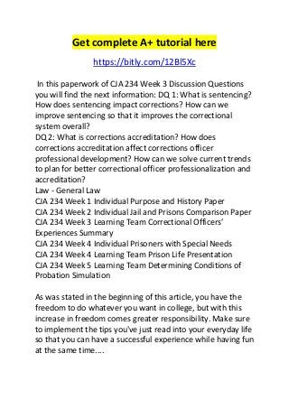 Get complete A+ tutorial here 
https://bitly.com/12Bl5Xc 
In this paperwork of CJA 234 Week 3 Discussion Questions 
you will find the next information: DQ 1: What is sentencing? 
How does sentencing impact corrections? How can we 
improve sentencing so that it improves the correctional 
system overall? 
DQ 2: What is corrections accreditation? How does 
corrections accreditation affect corrections officer 
professional development? How can we solve current trends 
to plan for better correctional officer professionalization and 
accreditation? 
Law - General Law 
CJA 234 Week 1 Individual Purpose and History Paper 
CJA 234 Week 2 Individual Jail and Prisons Comparison Paper 
CJA 234 Week 3 Learning Team Correctional Officers’ 
Experiences Summary 
CJA 234 Week 4 Individual Prisoners with Special Needs 
CJA 234 Week 4 Learning Team Prison Life Presentation 
CJA 234 Week 5 Learning Team Determining Conditions of 
Probation Simulation 
As was stated in the beginning of this article, you have the 
freedom to do whatever you want in college, but with this 
increase in freedom comes greater responsibility. Make sure 
to implement the tips you've just read into your everyday life 
so that you can have a successful experience while having fun 
at the same time.... 
 