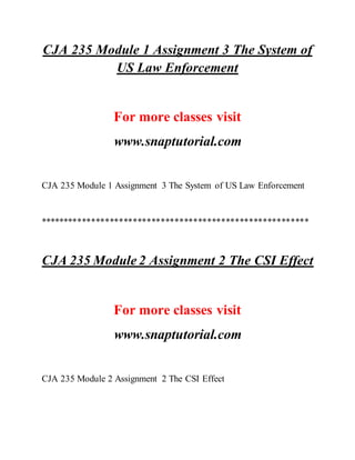 CJA 235 Module 1 Assignment 3 The System of
US Law Enforcement
For more classes visit
www.snaptutorial.com
CJA 235 Module 1 Assignment 3 The System of US Law Enforcement
**********************************************************
CJA 235 Module 2 Assignment 2 The CSI Effect
For more classes visit
www.snaptutorial.com
CJA 235 Module 2 Assignment 2 The CSI Effect
 