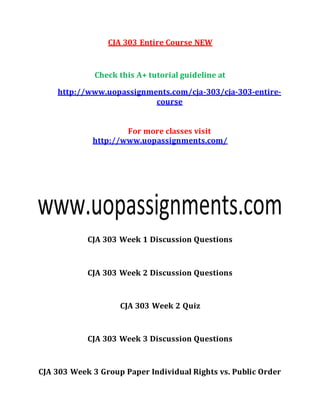 CJA 303 Entire Course NEW
Check this A+ tutorial guideline at
http://www.uopassignments.com/cja-303/cja-303-entire-
course
For more classes visit
http://www.uopassignments.com/
CJA 303 Week 1 Discussion Questions
CJA 303 Week 2 Discussion Questions
CJA 303 Week 2 Quiz
CJA 303 Week 3 Discussion Questions
CJA 303 Week 3 Group Paper Individual Rights vs. Public Order
 