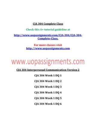 CJA 304 Complete Class
Check this A+ tutorial guideline at
http://www.uopassignments.com/CJA-304/CJA-304-
Complete-Class.
For more classes visit
http://www.uopassignments.com
CJA 304 Interpersonal Communication Version 2
CJA 304 Week 1 DQ 1
CJA 304 Week 1 DQ 2
CJA 304 Week 1 DQ 3
CJA 304 Week 1 DQ 4
CJA 304 Week 1 DQ 5
CJA 304 Week 1 DQ 6
 