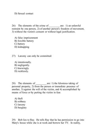 D) Sexual contact
26) The elements of the crime of ________ are: 1) an unlawful
restraint by one person, 2) of another person's freedom of movement,
3) without the victim's consent or without legal justification.
A) false imprisonment
B) forcible battery
C) battery
D) kidnapping
27) Larceny can only be committed:
A) intentionally.
B) negligently.
C) knowingly.
D) recklessly.
28) The elements of ________ are: 1) the felonious taking of
personal property, 2) from the person or immediate presence of
another, 3) against the will of the victim, and 4) accomplished by
means of force or by putting the victim in fear.
A) theft
B) robbery
C) larceny
D) burglary
29) Bob lies to Ray. He tells Ray that he has permission to go into
Mary's house while she is at work and borrow her TV. In reality,
 