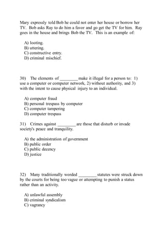 Mary expressly told Bob he could not enter her house or borrow her
TV. Bob asks Ray to do him a favor and go get the TV for him. Ray
goes in the house and brings Bob the TV. This is an example of:
A) looting.
B) uttering.
C) constructive entry.
D) criminal mischief.
30) The elements of ________ make it illegal for a person to: 1)
use a computer or computer network, 2) without authority, and 3)
with the intent to cause physical injury to an individual.
A) computer fraud
B) personal trespass by computer
C) computer tampering
D) computer trespass
31) Crimes against ________ are those that disturb or invade
society's peace and tranquility.
A) the administration of government
B) public order
C) public decency
D) justice
32) Many traditionally worded ________ statutes were struck down
by the courts for being too vague or attempting to punish a status
rather than an activity.
A) unlawful assembly
B) criminal syndicalism
C) vagrancy
 