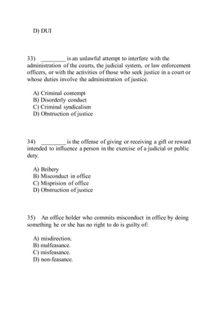 D) DUI
33) ________ is an unlawful attempt to interfere with the
administration of the courts, the judicial system, or law enforcement
officers, or with the activities of those who seek justice in a court or
whose duties involve the administration of justice.
A) Criminal contempt
B) Disorderly conduct
C) Criminal syndicalism
D) Obstruction of justice
34) ________ is the offense of giving or receiving a gift or reward
intended to influence a person in the exercise of a judicial or public
duty.
A) Bribery
B) Misconduct in office
C) Misprision of office
D) Obstruction of justice
35) An office holder who commits misconduct in office by doing
something he or she has no right to do is guilty of:
A) misdirection.
B) malfeasance.
C) misfeasance.
D) non-feasance.
 