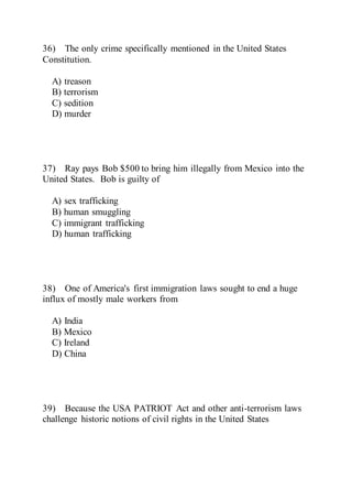 36) The only crime specifically mentioned in the United States
Constitution.
A) treason
B) terrorism
C) sedition
D) murder
37) Ray pays Bob $500 to bring him illegally from Mexico into the
United States. Bob is guilty of
A) sex trafficking
B) human smuggling
C) immigrant trafficking
D) human trafficking
38) One of America's first immigration laws sought to end a huge
influx of mostly male workers from
A) India
B) Mexico
C) Ireland
D) China
39) Because the USA PATRIOT Act and other anti-terrorism laws
challenge historic notions of civil rights in the United States
 