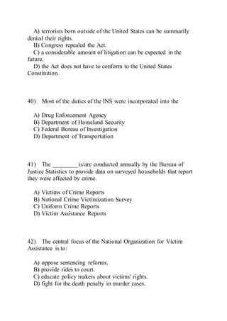 A) terrorists born outside of the United States can be summarily
denied their rights.
B) Congress repealed the Act.
C) a considerable amount of litigation can be expected in the
future.
D) the Act does not have to conform to the United States
Constitution.
40) Most of the duties of the INS were incorporated into the
A) Drug Enforcement Agency
B) Department of Homeland Security
C) Federal Bureau of Investigation
D) Department of Transportation
41) The ________ is/are conducted annually by the Bureau of
Justice Statistics to provide data on surveyed households that report
they were affected by crime.
A) Victims of Crime Reports
B) National Crime Victimization Survey
C) Uniform Crime Reports
D) Victim Assistance Reports
42) The central focus of the National Organization for Victim
Assistance is to:
A) oppose sentencing reforms.
B) provide rides to court.
C) educate policy makers about victims' rights.
D) fight for the death penalty in murder cases.
 