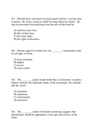 43) Bob has been convicted of sexual assault and he is serving time
in prison. He writes a book in which he brags about his crimes. He
may be prevented from profiting from the sale of that book by:
A) uniform crime laws.
B) Son of Sam laws.
C) the crime index.
D) the right of allocution.
44) Persons aged 65 or older have the ________ victimization rates
for all types of crime.
A) least consistent
B) highest
C) lowest
D) most violent
45) The ________ justice model holds that it is necessary to attain a
balance between the legitimate needs of the community, the offender
and the victim.
A) assistance
B) restitution
C) victimization
D) restorative
46) The ________ model of criminal sentencing suggests that
punishments should be appropriate to the type and severity of the
crime.
 