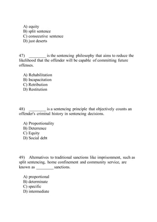A) equity
B) split sentence
C) consecutive sentence
D) just deserts
47) ________ is the sentencing philosophy that aims to reduce the
likelihood that the offender will be capable of committing future
offenses.
A) Rehabilitation
B) Incapacitation
C) Retribution
D) Restitution
48) ________ is a sentencing principle that objectively counts an
offender's criminal history in sentencing decisions.
A) Proportionality
B) Deterrence
C) Equity
D) Social debt
49) Alternatives to traditional sanctions like imprisonment, such as
split sentencing, home confinement and community service, are
known as ________ sanctions.
A) proportional
B) determinate
C) specific
D) intermediate
 