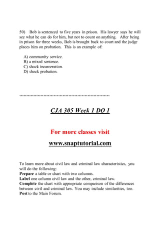 50) Bob is sentenced to five years in prison. His lawyer says he will
see what he can do for him, but not to count on anything. After being
in prison for three weeks, Bob is brought back to court and the judge
places him on probation. This is an example of:
A) community service.
B) a mixed sentence.
C) shock incarceration.
D) shock probation.
**************************************************************
CJA 305 Week 1 DQ 1
For more classes visit
www.snaptutorial.com
To learn more about civil law and criminal law characteristics, you
will do the following:
Prepare a table or chart with two columns.
Label one column civil law and the other, criminal law.
Complete the chart with appropriate comparison of the differences
between civil and criminal law. You may include similarities, too.
Post to the Main Forum.
 