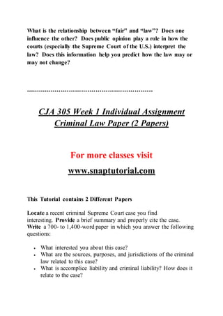 What is the relationship between “fair” and “law”? Does one
influence the other? Does public opinion play a role in how the
courts (especially the Supreme Court of the U.S.) interpret the
law? Does this information help you predict how the law may or
may not change?
**************************************************************
CJA 305 Week 1 Individual Assignment
Criminal Law Paper (2 Papers)
For more classes visit
www.snaptutorial.com
This Tutorial contains 2 Different Papers
Locate a recent criminal Supreme Court case you find
interesting. Provide a brief summary and properly cite the case.
Write a 700- to 1,400-word paper in which you answer the following
questions:
 What interested you about this case?
 What are the sources, purposes, and jurisdictions of the criminal
law related to this case?
 What is accomplice liability and criminal liability? How does it
relate to the case?
 