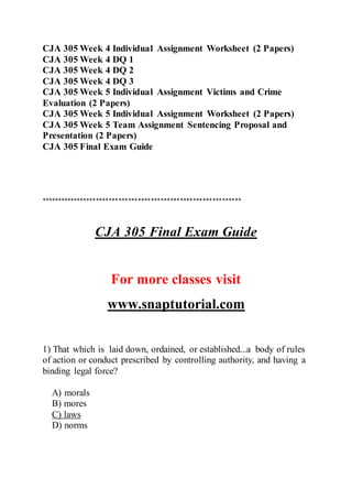 CJA 305 Week 4 Individual Assignment Worksheet (2 Papers)
CJA 305 Week 4 DQ 1
CJA 305 Week 4 DQ 2
CJA 305 Week 4 DQ 3
CJA 305 Week 5 Individual Assignment Victims and Crime
Evaluation (2 Papers)
CJA 305 Week 5 Individual Assignment Worksheet (2 Papers)
CJA 305 Week 5 Team Assignment Sentencing Proposal and
Presentation (2 Papers)
CJA 305 Final Exam Guide
**************************************************************
CJA 305 Final Exam Guide
For more classes visit
www.snaptutorial.com
1) That which is laid down, ordained, or established...a body of rules
of action or conduct prescribed by controlling authority, and having a
binding legal force?
A) morals
B) mores
C) laws
D) norms
 