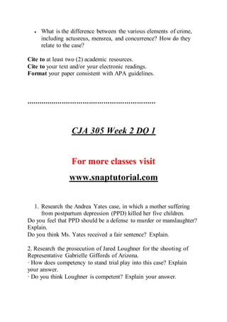  What is the difference between the various elements of crime,
including actusreus, mensrea, and concurrence? How do they
relate to the case?
Cite to at least two (2) academic resources.
Cite to your text and/or your electronic readings.
Format your paper consistent with APA guidelines.
**************************************************************
CJA 305 Week 2 DQ 1
For more classes visit
www.snaptutorial.com
1. Research the Andrea Yates case, in which a mother suffering
from postpartum depression (PPD) killed her five children.
Do you feel that PPD should be a defense to murder or manslaughter?
Explain.
Do you think Ms. Yates received a fair sentence? Explain.
2. Research the prosecution of Jared Loughner for the shooting of
Representative Gabrielle Giffords of Arizona.
· How does competency to stand trial play into this case? Explain
your answer.
· Do you think Loughner is competent? Explain your answer.
 