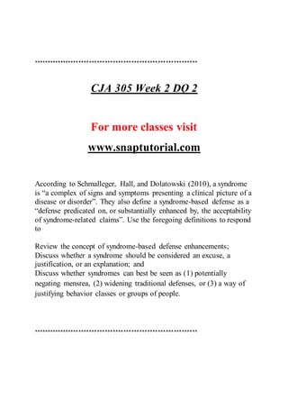 **************************************************************
CJA 305 Week 2 DQ 2
For more classes visit
www.snaptutorial.com
According to Schmalleger, Hall, and Dolatowski (2010), a syndrome
is “a complex of signs and symptoms presenting a clinical picture of a
disease or disorder”. They also define a syndrome-based defense as a
“defense predicated on, or substantially enhanced by, the acceptability
of syndrome-related claims”. Use the foregoing definitions to respond
to
Review the concept of syndrome-based defense enhancements;
Discuss whether a syndrome should be considered an excuse, a
justification, or an explanation; and
Discuss whether syndromes can best be seen as (1) potentially
negating mensrea, (2) widening traditional defenses, or (3) a way of
justifying behavior classes or groups of people.
**************************************************************
 