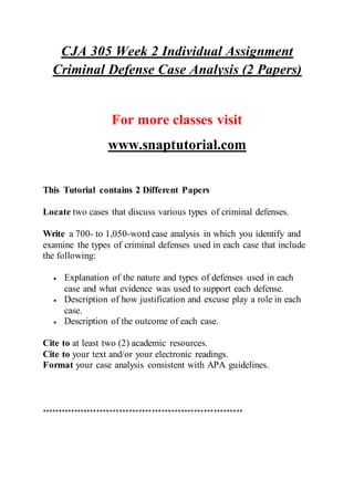 CJA 305 Week 2 Individual Assignment
Criminal Defense Case Analysis (2 Papers)
For more classes visit
www.snaptutorial.com
This Tutorial contains 2 Different Papers
Locate two cases that discuss various types of criminal defenses.
Write a 700- to 1,050-word case analysis in which you identify and
examine the types of criminal defenses used in each case that include
the following:
 Explanation of the nature and types of defenses used in each
case and what evidence was used to support each defense.
 Description of how justification and excuse play a role in each
case.
 Description of the outcome of each case.
Cite to at least two (2) academic resources.
Cite to your text and/or your electronic readings.
Format your case analysis consistent with APA guidelines.
**************************************************************
 